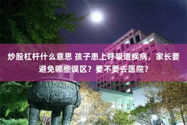 炒股杠杆什么意思 孩子患上呼吸道疾病，家长要避免哪些误区？要不要去医院？