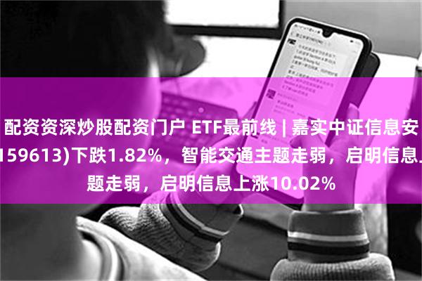 配资资深炒股配资门户 ETF最前线 | 嘉实中证信息安全主题ETF(159613)下跌1.82%，智能交通主题走弱，启明信息上涨10.02%