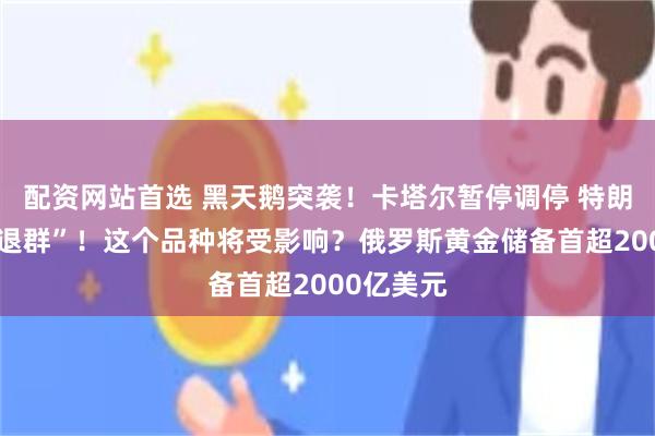 配资网站首选 黑天鹅突袭！卡塔尔暂停调停 特朗普准备“退群”！这个品种将受影响？俄罗斯黄金储备首超2000亿美元