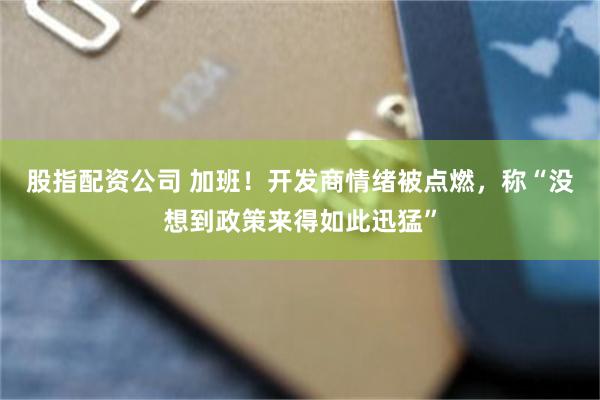 股指配资公司 加班！开发商情绪被点燃，称“没想到政策来得如此迅猛”