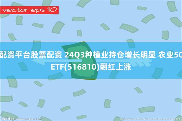 配资平台股票配资 24Q3种植业持仓增长明显 农业50ETF(516810)翻红上涨