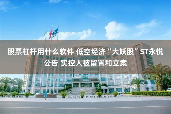 股票杠杆用什么软件 低空经济“大妖股”ST永悦公告 实控人被留置和立案