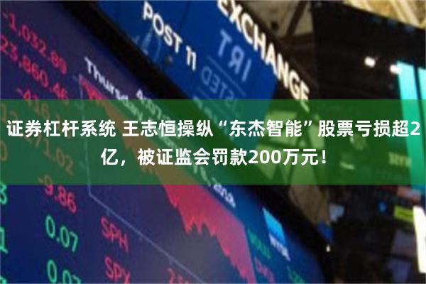 证券杠杆系统 王志恒操纵“东杰智能”股票亏损超2亿，被证监会罚款200万元！