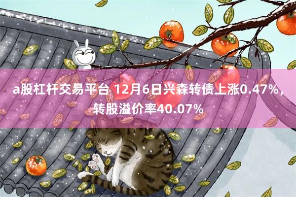 a股杠杆交易平台 12月6日兴森转债上涨0.47%，转股溢价率40.07%