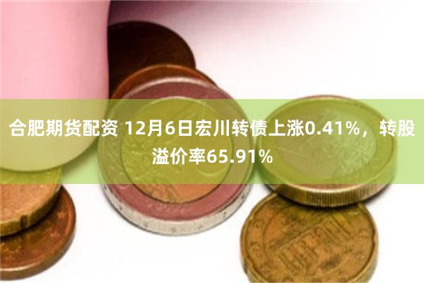 合肥期货配资 12月6日宏川转债上涨0.41%，转股溢价率65.91%