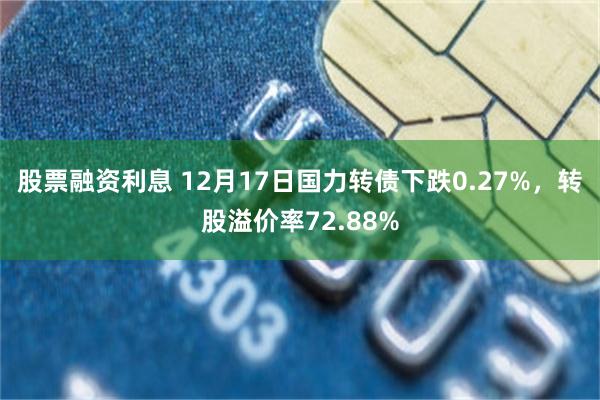 股票融资利息 12月17日国力转债下跌0.27%，转股溢价率72.88%