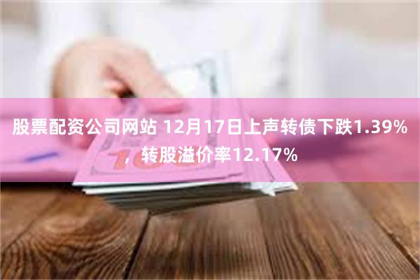 股票配资公司网站 12月17日上声转债下跌1.39%，转股溢价率12.17%