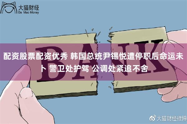 配资股票配资优秀 韩国总统尹锡悦遭停职后命运未卜 警卫处护驾 公调处紧追不舍