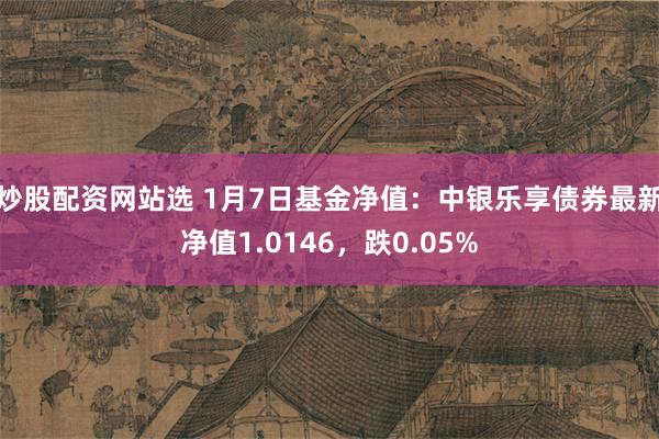 炒股配资网站选 1月7日基金净值：中银乐享债券最新净值1.0146，跌0.05%