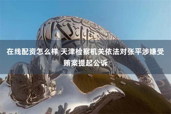 在线配资怎么样 天津检察机关依法对张平涉嫌受贿案提起公诉