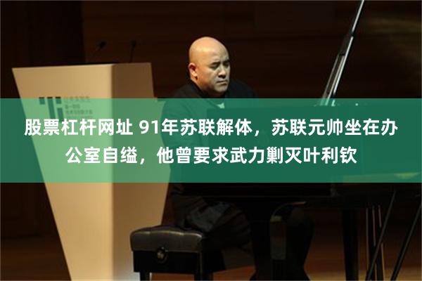 股票杠杆网址 91年苏联解体，苏联元帅坐在办公室自缢，他曾要求武力剿灭叶利钦