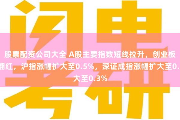 股票配资公司大全 A股主要指数短线拉升，创业板指翻红，沪指涨幅扩大至0.5%，深证成指涨幅扩大至0.3%