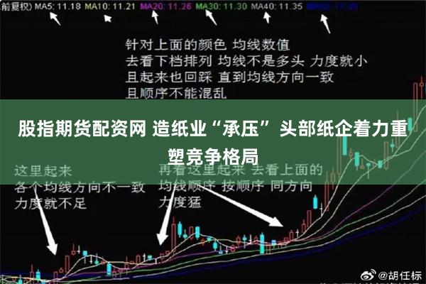 股指期货配资网 造纸业“承压” 头部纸企着力重塑竞争格局