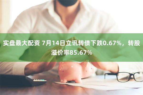实盘最大配资 7月14日立讯转债下跌0.67%，转股溢价率85.67%