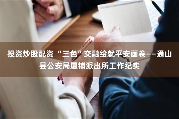 投资炒股配资 “三色”交融绘就平安画卷——通山县公安局厦铺派出所工作纪实
