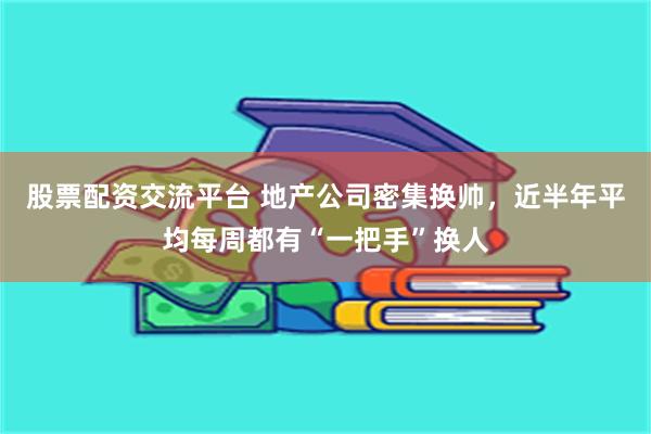 股票配资交流平台 地产公司密集换帅，近半年平均每周都有“一把手”换人