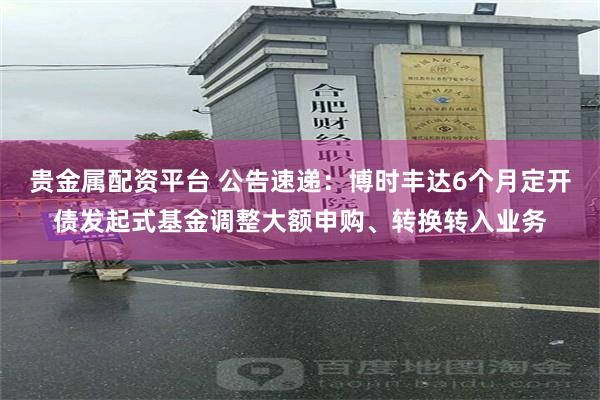 贵金属配资平台 公告速递：博时丰达6个月定开债发起式基金调整大额申购、转换转入业务