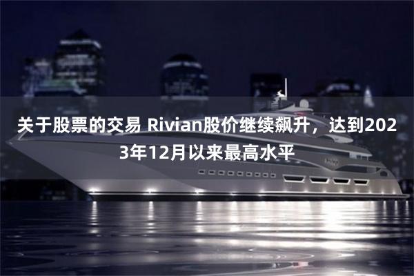 关于股票的交易 Rivian股价继续飙升，达到2023年12月以来最高水平