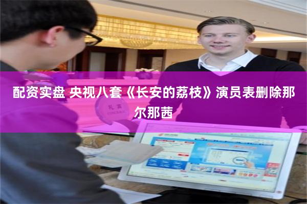 配资实盘 央视八套《长安的荔枝》演员表删除那尔那茜