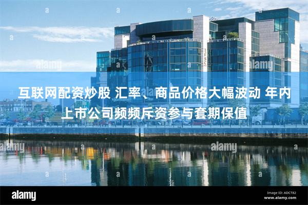 互联网配资炒股 汇率、商品价格大幅波动 年内上市公司频频斥资参与套期保值