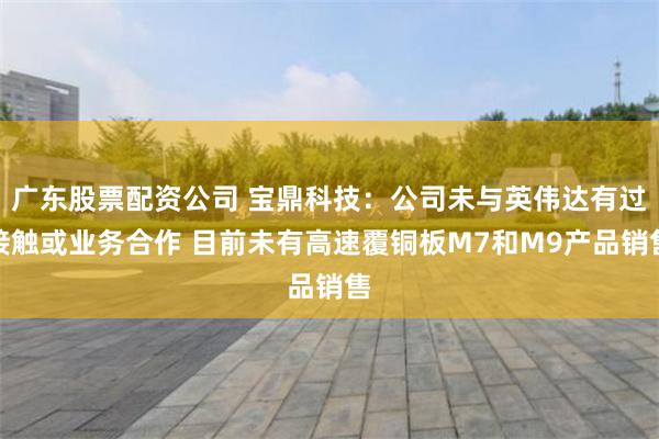 广东股票配资公司 宝鼎科技：公司未与英伟达有过接触或业务合作 目前未有高速覆铜板M7和M9产品销售