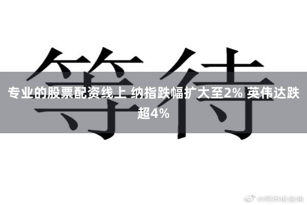 专业的股票配资线上 纳指跌幅扩大至2% 英伟达跌超4%