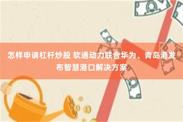 怎样申请杠杆炒股 软通动力联合华为、青岛港发布智慧港口解决方案