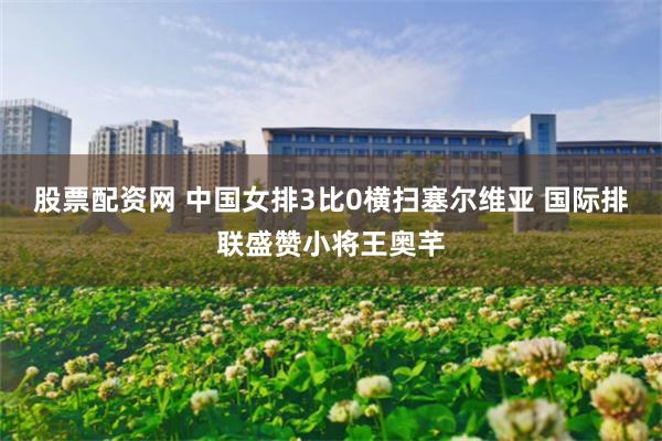 股票配资网 中国女排3比0横扫塞尔维亚 国际排联盛赞小将王奥芊