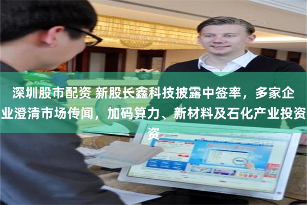 深圳股市配资 新股长鑫科技披露中签率，多家企业澄清市场传闻，加码算力、新材料及石化产业投资