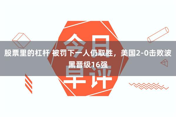 股票里的杠杆 被罚下一人仍取胜，美国2-0击败波黑晋级16强