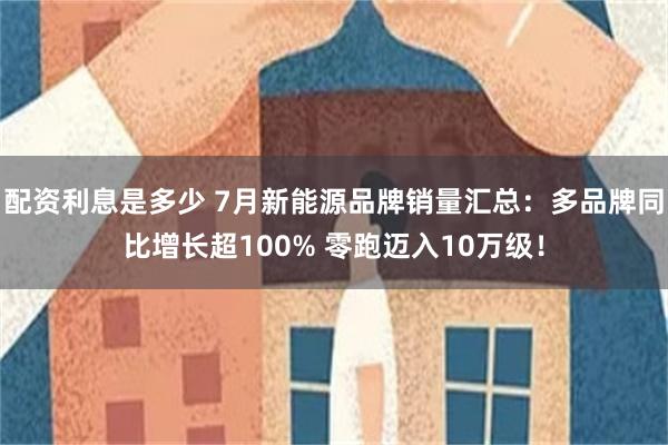 配资利息是多少 7月新能源品牌销量汇总：多品牌同比增长超100% 零跑迈入10万级！