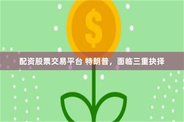 配资股票交易平台 特朗普，面临三重抉择