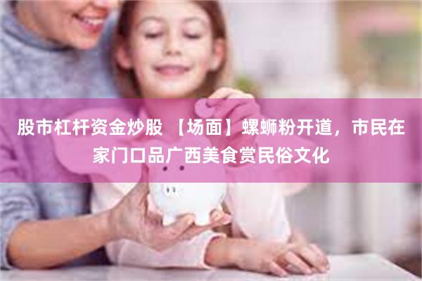 股市杠杆资金炒股 【场面】螺蛳粉开道，市民在家门口品广西美食赏民俗文化