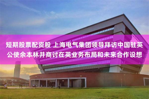 短期股票配资股 上海电气集团领导拜访中国驻英公使余本林并商讨在英业务布局和未来合作设想