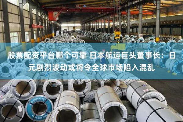股票配资平台哪个可靠 日本航运巨头董事长：日元剧烈波动或将令全球市场陷入混乱