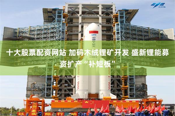 十大股票配资网站 加码木绒锂矿开发 盛新锂能募资扩产“补短板”