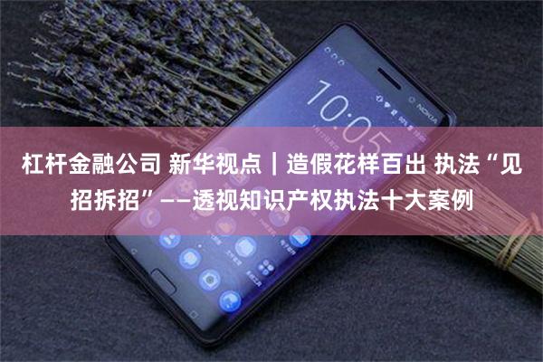 杠杆金融公司 新华视点｜造假花样百出 执法“见招拆招”——透视知识产权执法十大案例