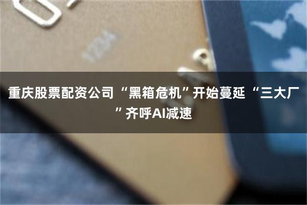 重庆股票配资公司 “黑箱危机”开始蔓延 “三大厂”齐呼AI减速