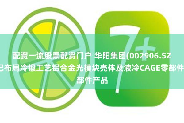配资一流股票配资门户 华阳集团(002906.SZ)：已布局冷锻工艺铝合金光模块壳体及液冷CAGE零部件产品