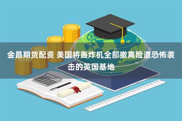 金昌期货配资 美国将轰炸机全部撤离险遭恐怖袭击的英国基地